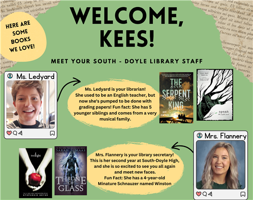 Welcome Kees! Meet your South-Doyle library staff, Ms. Ledyard and Mrs. Flannery. Some books we love are Speak and Twilight.